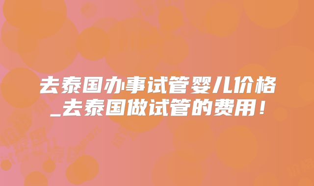 去泰国办事试管婴儿价格_去泰国做试管的费用!