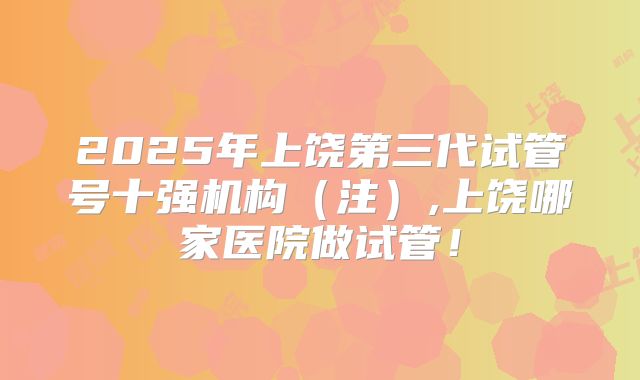 2025年上饶第三代试管号十强机构(注),上饶哪家医院做试管!