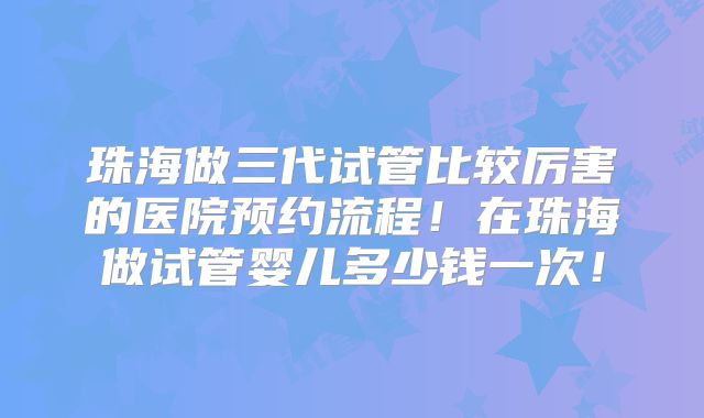珠海做三代试管比较厉害的医院预约流程!在珠海做试管婴儿多少钱一次!