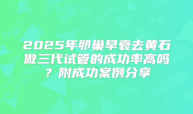 2025年卵巢早衰去黄石做三代试管的成功率高吗？附成功案例分享