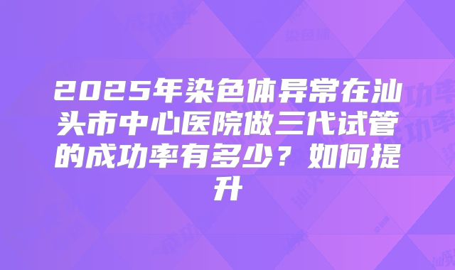 2025年染色体异常在汕头市中心医院做三代试管的成功率有多少？如何提升