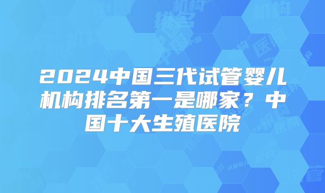 2024中国三代试管婴儿机构排名第一是哪家？中国十大生殖医院