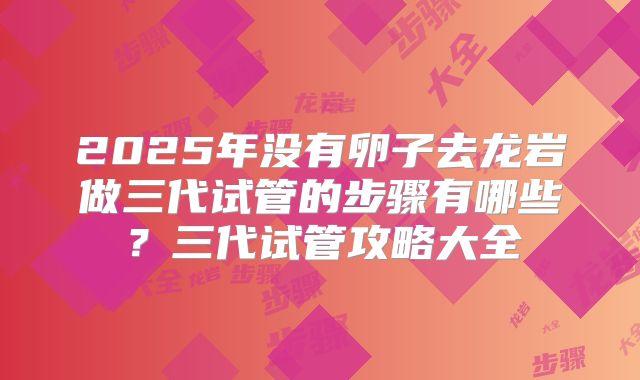 2025年没有卵子去龙岩做三代试管的步骤有哪些?三代试管攻略大全