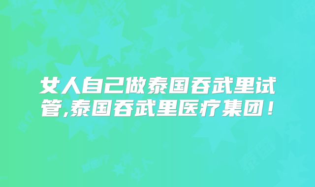 女人自己做泰国吞武里试管,泰国吞武里医疗集团!