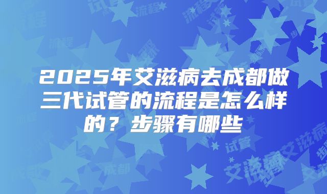 2025年艾滋病去成都做三代试管的流程是怎么样的?步骤有哪些