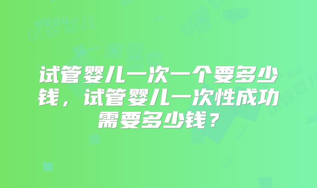试管婴儿一次一个要多少钱,试管婴儿一次性成功需要多少钱?