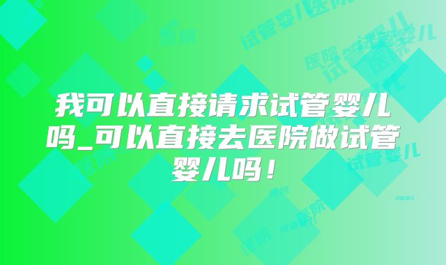 我可以直接请求试管婴儿吗_可以直接去医院做试管婴儿吗!