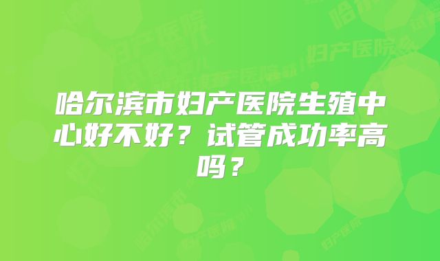 哈尔滨市妇产医院生殖中心好不好？试管成功率高吗？