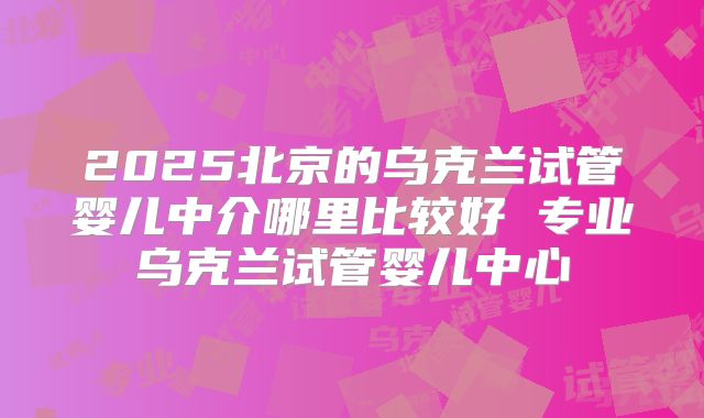 2025北京的乌克兰试管婴儿中介哪里比较好 专业乌克兰试管婴儿中心