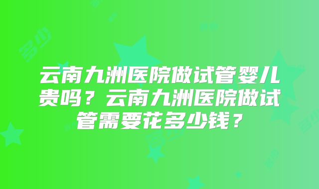 云南九洲医院做试管婴儿贵吗?云南九洲医院做试管需要花多少钱?