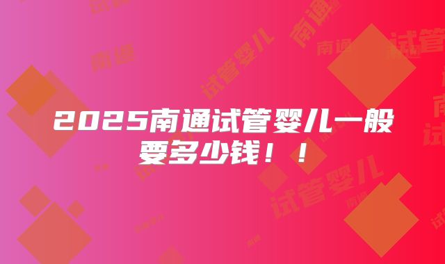 2025南通试管婴儿一般要多少钱!!