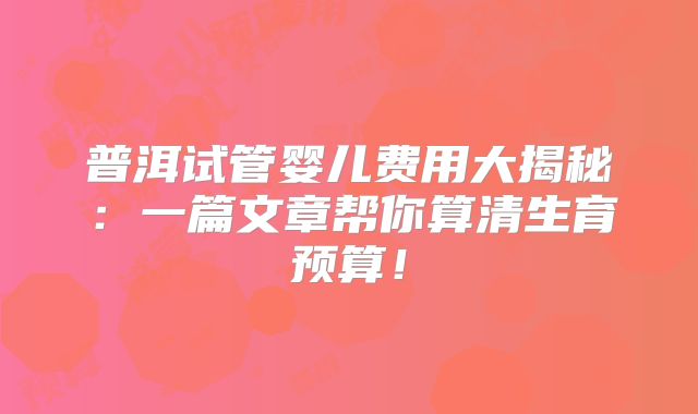 普洱试管婴儿费用大揭秘：一篇文章帮你算清生育预算！