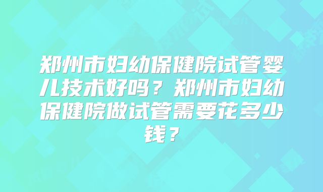 郑州市妇幼保健院试管婴儿技术好吗？郑州市妇幼保健院做试管需要花多少钱？