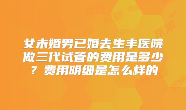 女未婚男已婚去生丰医院做三代试管的费用是多少？费用明细是怎么样的