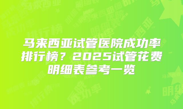 马来西亚试管医院成功率排行榜？2025试管花费明细表参考一览