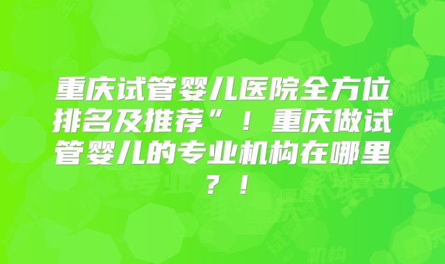 重庆试管婴儿医院全方位排名及推荐”！重庆做试管婴儿的专业机构在哪里？！