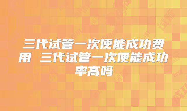 三代试管一次便能成功费用 三代试管一次便能成功率高吗