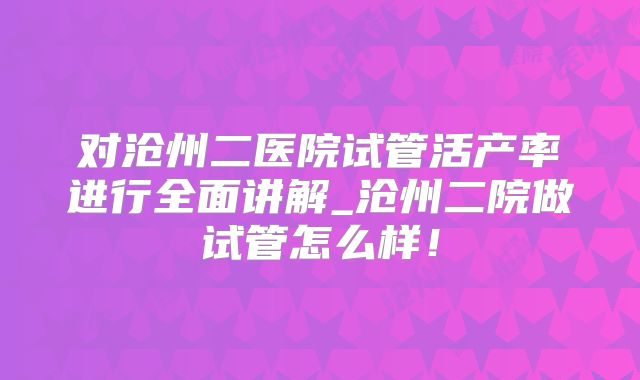 对沧州二医院试管活产率进行全面讲解_沧州二院做试管怎么样！