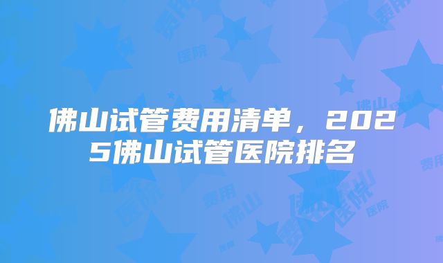 佛山试管费用清单，2025佛山试管医院排名