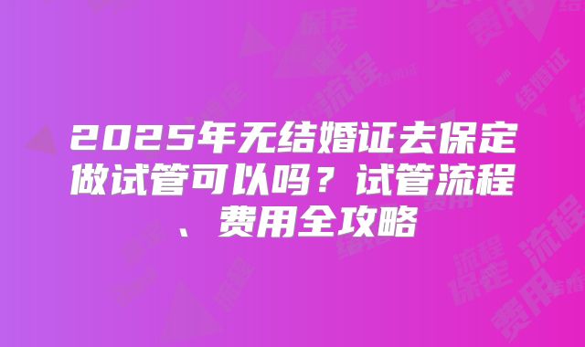 2025年无结婚证去保定做试管可以吗？试管流程、费用全攻略