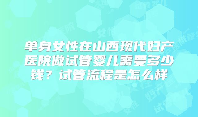 单身女性在山西现代妇产医院做试管婴儿需要多少钱？试管流程是怎么样