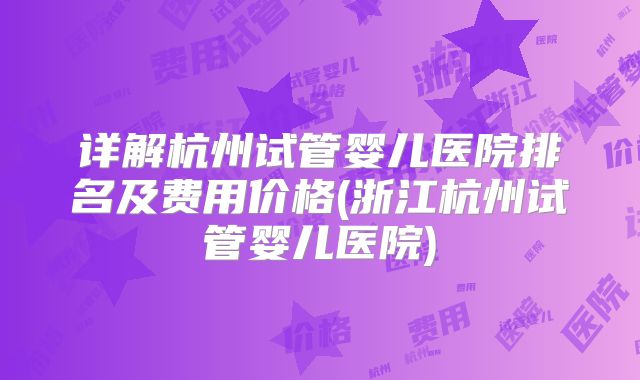详解杭州试管婴儿医院排名及费用价格(浙江杭州试管婴儿医院)