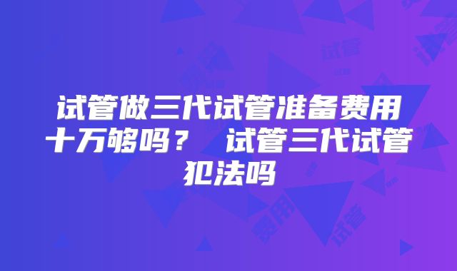 试管做三代试管准备费用十万够吗？ 试管三代试管犯法吗