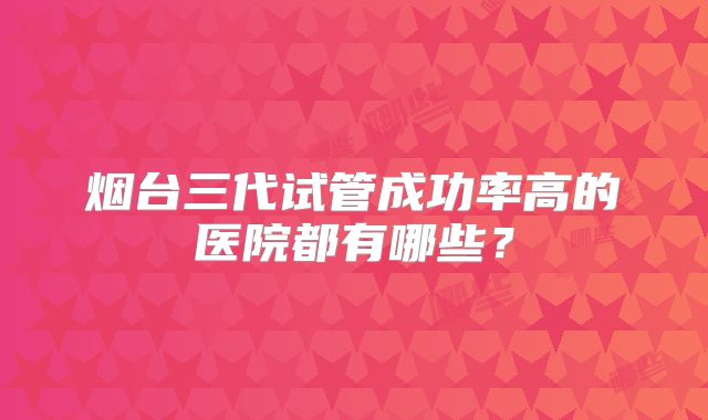 烟台三代试管成功率高的医院都有哪些？