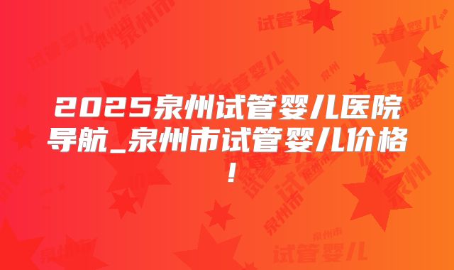 2025泉州试管婴儿医院导航_泉州市试管婴儿价格！