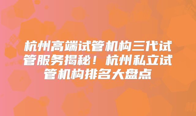 杭州高端试管机构三代试管服务揭秘!杭州私立试管机构排名大盘点