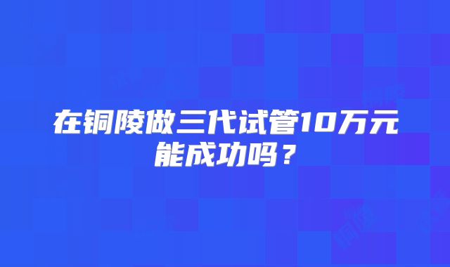 在铜陵做三代试管10万元能成功吗？