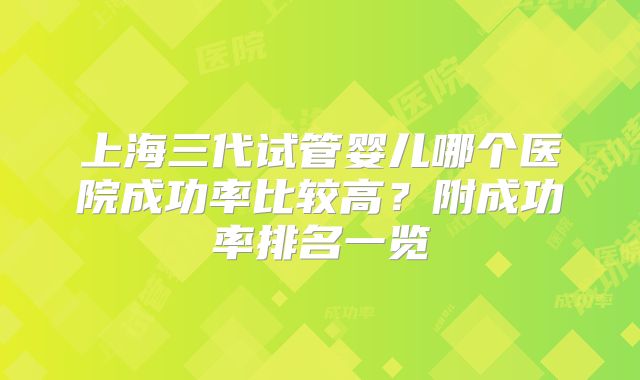 上海三代试管婴儿哪个医院成功率比较高?附成功率排名一览