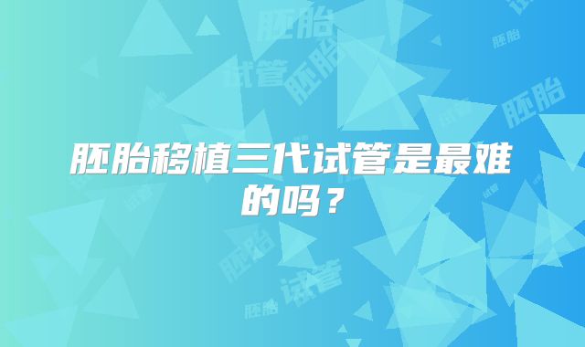 胚胎移植三代试管是最难的吗？