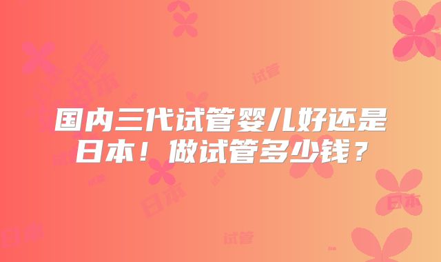国内三代试管婴儿好还是日本！做试管多少钱？