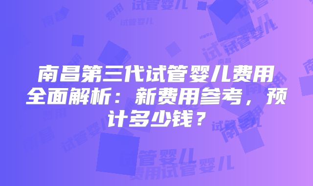 南昌第三代试管婴儿费用全面解析:新费用参考,预计多少钱?