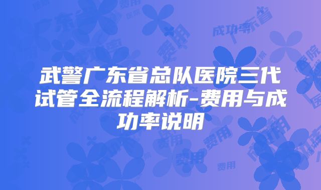 武警广东省总队医院三代试管全流程解析-费用与成功率说明