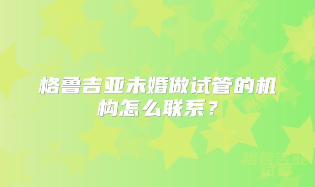 格鲁吉亚未婚做试管的机构怎么联系?