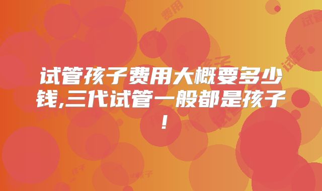 试管孩子费用大概要多少钱,三代试管一般都是孩子！