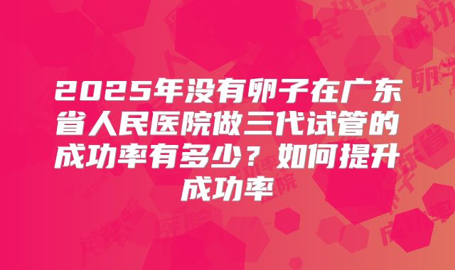2025年没有卵子在广东省人民医院做三代试管的成功率有多少？如何提升成功率