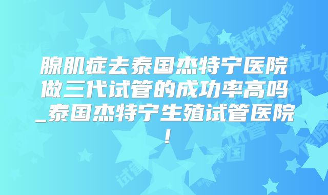 腺肌症去泰国杰特宁医院做三代试管的成功率高吗_泰国杰特宁生殖试管医院！