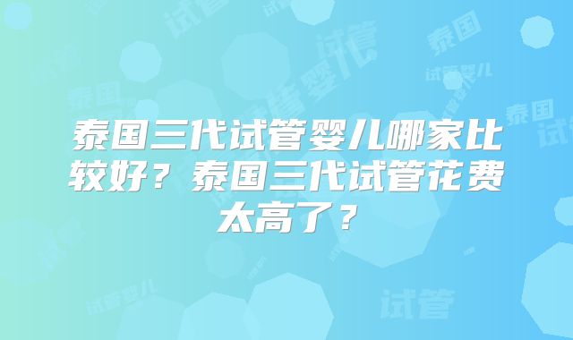 泰国三代试管婴儿哪家比较好？泰国三代试管花费太高了？