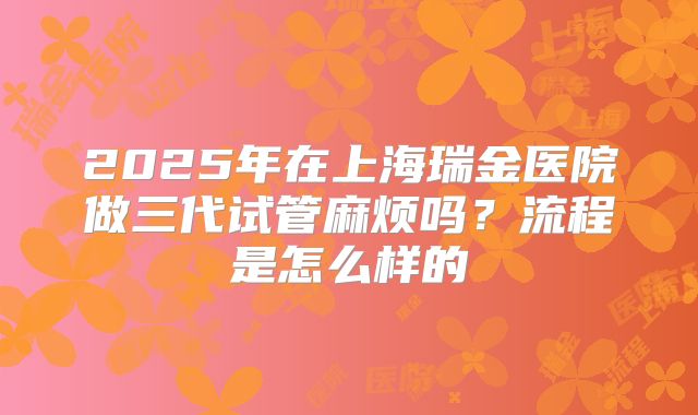 2025年在上海瑞金医院做三代试管麻烦吗？流程是怎么样的