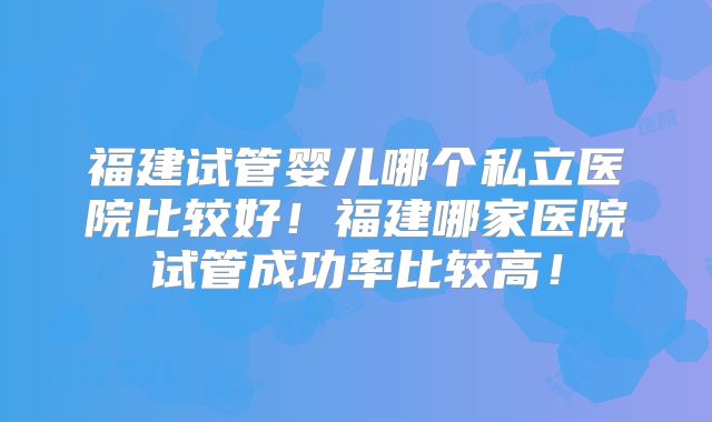 福建试管婴儿哪个私立医院比较好!福建哪家医院试管成功率比较高!
