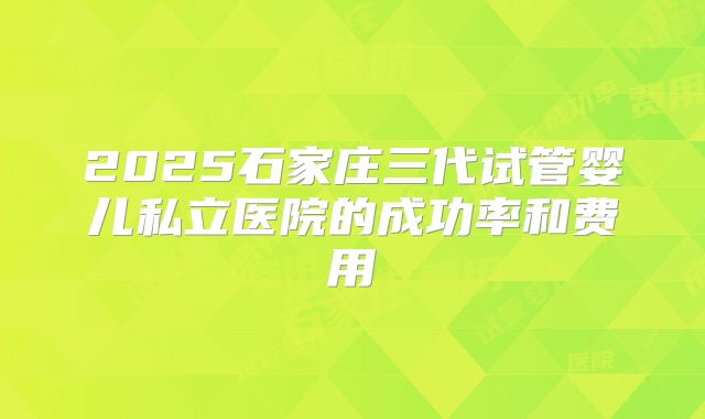 2025石家庄三代试管婴儿私立医院的成功率和费用