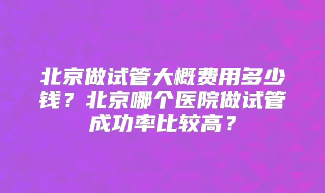 北京做试管大概费用多少钱?北京哪个医院做试管成功率比较高?
