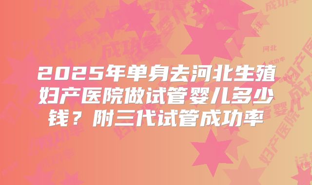 2025年单身去河北生殖妇产医院做试管婴儿多少钱？附三代试管成功率