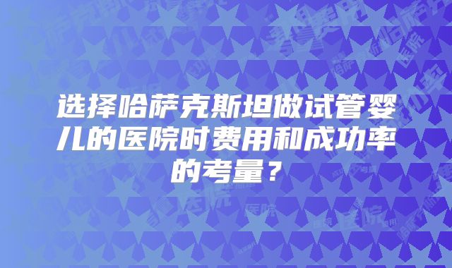 选择哈萨克斯坦做试管婴儿的医院时费用和成功率的考量？