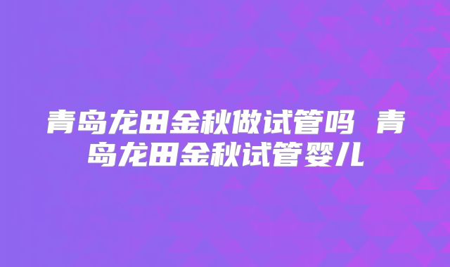 青岛龙田金秋做试管吗 青岛龙田金秋试管婴儿