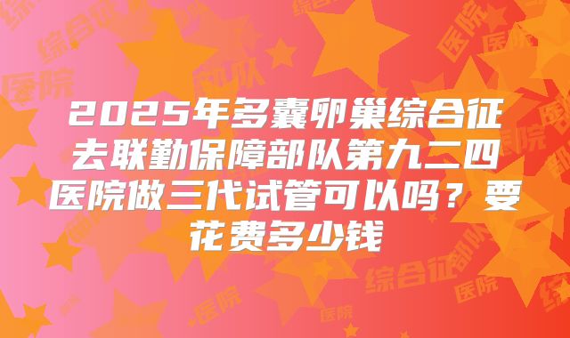 2025年多囊卵巢综合征去联勤保障部队第九二四医院做三代试管可以吗？要花费多少钱
