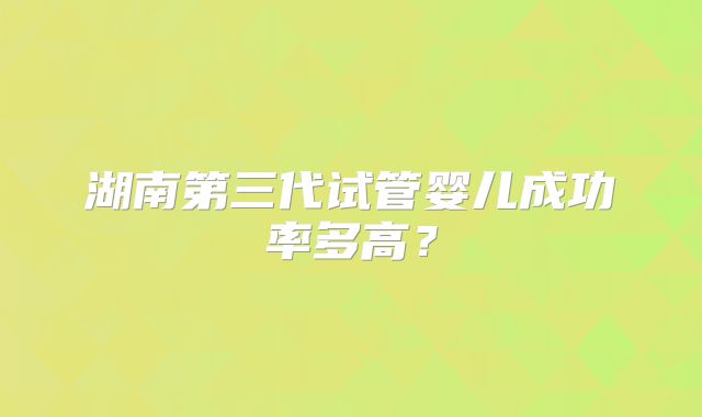 湖南第三代试管婴儿成功率多高?